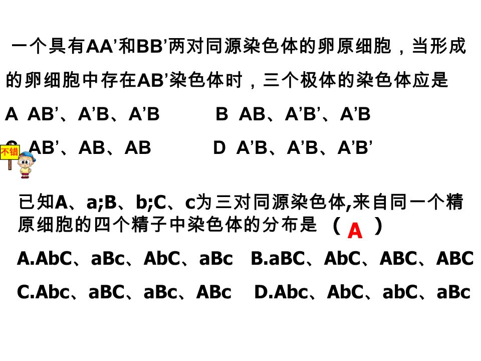 一个具有 AA’ 和 BB’ 两对同源染色体的卵原细胞，当形成 的卵细胞中存在 AB’ 染色体时，三个极体的染色体应是 A AB’ 、 A’B 、 A’B B AB 、 A’B’ 、 A’B C AB’ 、 AB 、 AB D A’B 、 A’B 、 A’B’ 已知 A 、 a;B 、 b;C 、 c 为三对同源染色体, 来自同一个精 原细胞的四个精子中染色体的分布是 ( ) A.AbC 、 aBc 、 AbC 、 aBc B.aBC 、 AbC 、 ABC 、 ABC C.Abc 、 aBC 、 aBc 、 ABc D.Abc 、 AbC 、 abC 、 aBc A