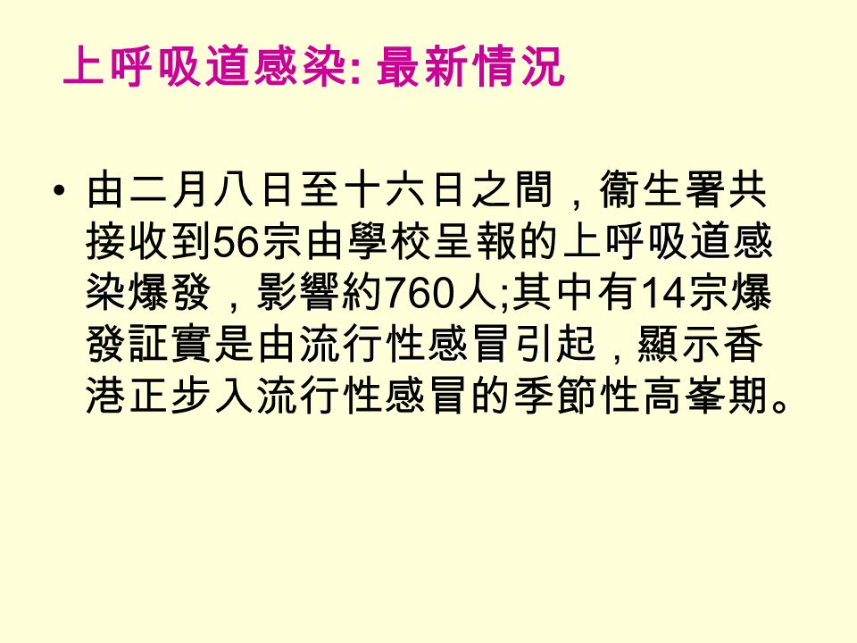 上呼吸道感染 : 最新情況 上呼吸道感 染 流行性感冒引起 由二月八日至十六日之間，衞生署共 接收到 56 宗由學校呈報的上呼吸道感 染爆發，影響約 760 人 ; 其中有 14 宗爆 發証實是由流行性感冒引起 ， 顯示香 港正步入流行性感冒的季節性高峯期。