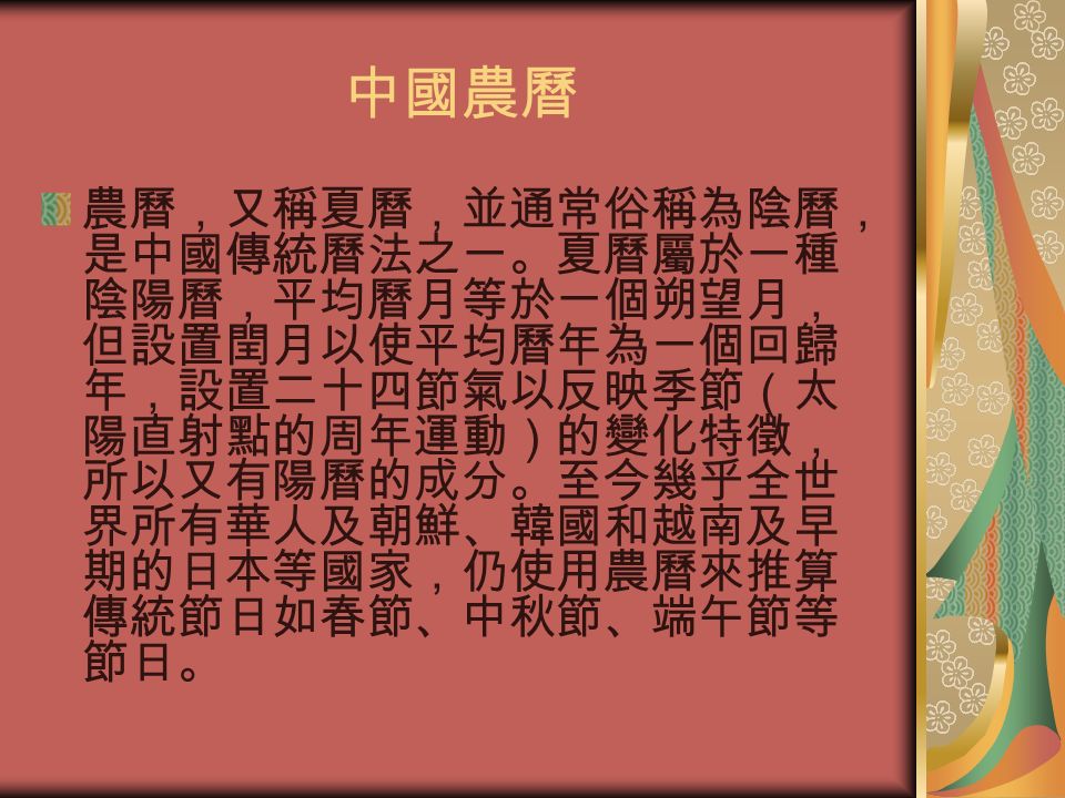 中國農曆 農曆，又稱夏曆，並通常俗稱為陰曆， 是中國傳統曆法之一。夏曆屬於一種 陰陽曆，平均曆月等於一個朔望月， 但設置閏月以使平均曆年為一個回歸 年，設置二十四節氣以反映季節（太 陽直射點的周年運動）的變化特徵， 所以又有陽曆的成分。至今幾乎全世 界所有華人及朝鮮、韓國和越南及早 期的日本等國家，仍使用農曆來推算 傳統節日如春節、中秋節、端午節等 節日。