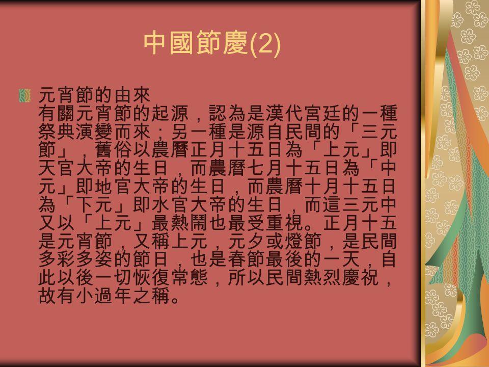 中國節慶 (2) 元宵節的由來 有關元宵節的起源，認為是漢代宮廷的一種 祭典演變而來；另一種是源自民間的「三元 節」，舊俗以農曆正月十五日為「上元」即 天官大帝的生日，而農曆七月十五日為「中 元」即地官大帝的生日，而農曆十月十五日 為「下元」即水官大帝的生日，而這三元中 又以「上元」最熱鬧也最受重視。正月十五 是元宵節，又稱上元，元夕或燈節，是民間 多彩多姿的節日，也是春節最後的一天，自 此以後一切恢復常態，所以民間熱烈慶祝， 故有小過年之稱。