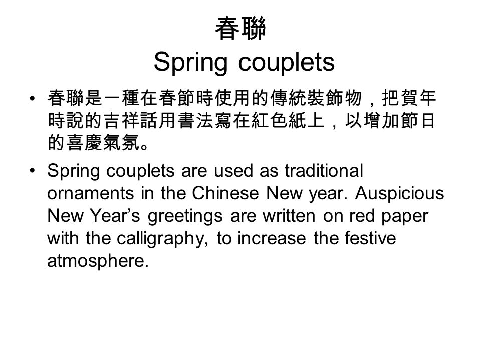 春聯 Spring couplets 春聯是一種在春節時使用的傳統裝飾物，把賀年 時說的吉祥話用書法寫在紅色紙上，以增加節日 的喜慶氣氛。 Spring couplets are used as traditional ornaments in the Chinese New year.