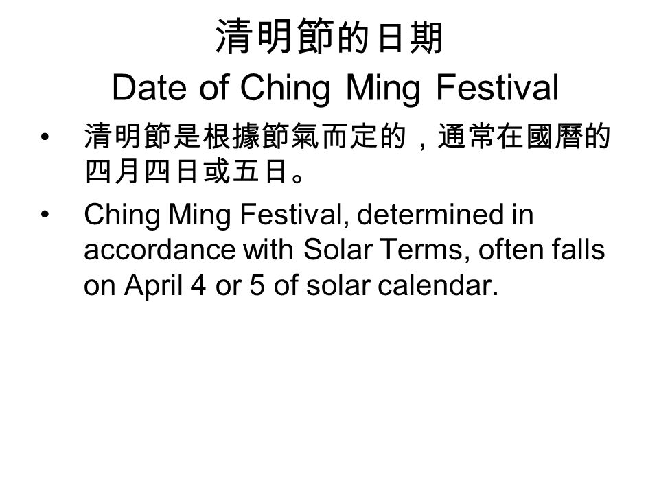 清明節 的日期 Date of Ching Ming Festival 清明節是根據節氣而定的，通常在國曆的 四月四日或五日。 Ching Ming Festival, determined in accordance with Solar Terms, often falls on April 4 or 5 of solar calendar.