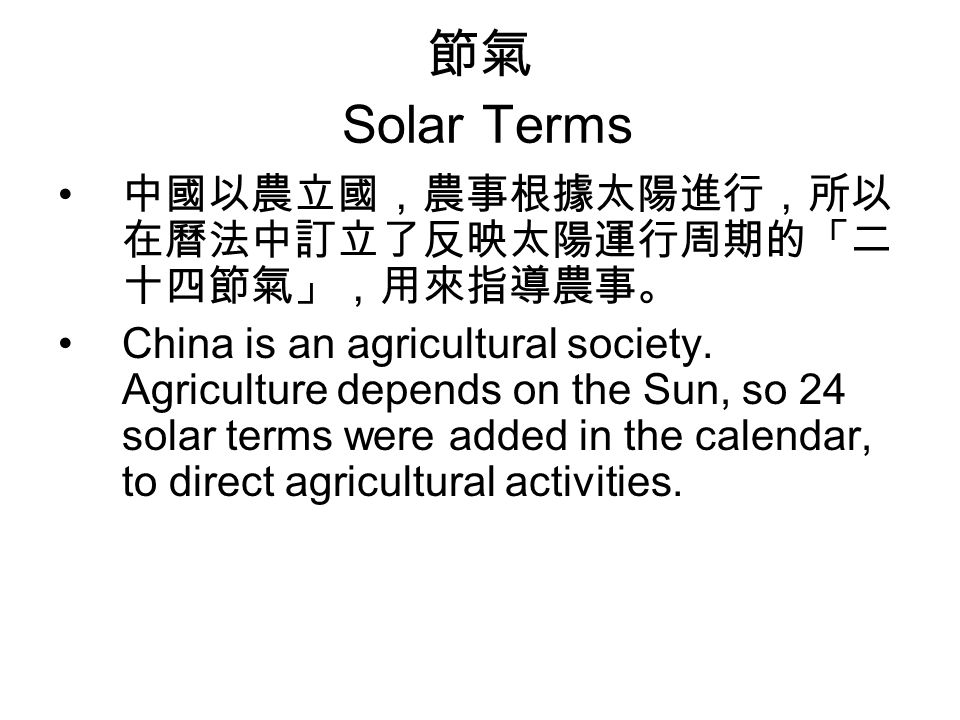 節氣 Solar Terms 中國以農立國，農事根據太陽進行，所以 在曆法中訂立了反映太陽運行周期的「二 十四節氣」，用來指導農事。 China is an agricultural society.