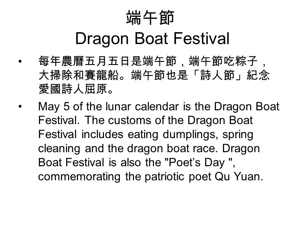 端午節 Dragon Boat Festival 每年農曆五月五日是端午節，端午節吃粽子， 大掃除和賽龍船。端午節也是「詩人節」紀念 愛國詩人屈原。 May 5 of the lunar calendar is the Dragon Boat Festival.