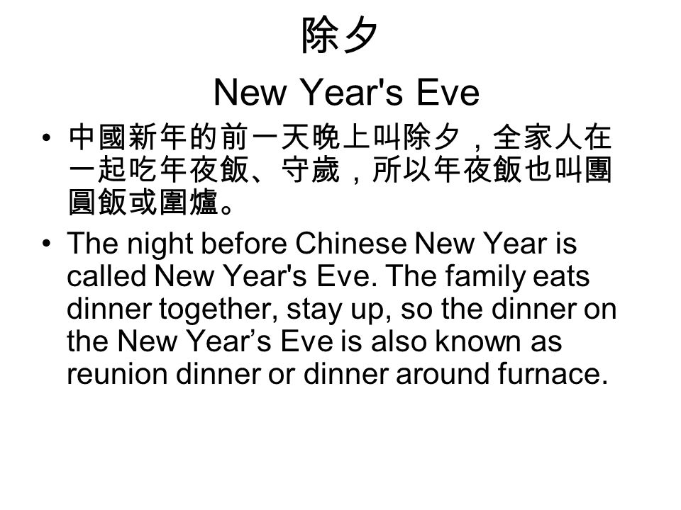 除夕 New Year s Eve 中國新年的前一天晚上叫除夕，全家人在 一起吃年夜飯、守歲，所以年夜飯也叫團 圓飯或圍爐。 The night before Chinese New Year is called New Year s Eve.