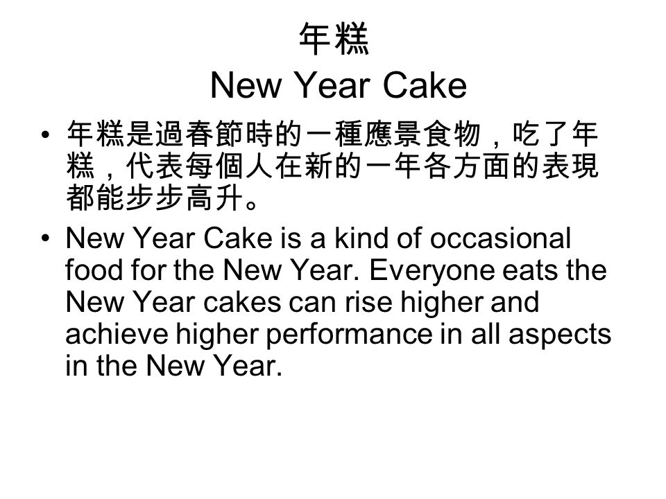 年糕 New Year Cake 年糕是過春節時的一種應景食物，吃了年 糕，代表每個人在新的一年各方面的表現 都能步步高升。 New Year Cake is a kind of occasional food for the New Year.