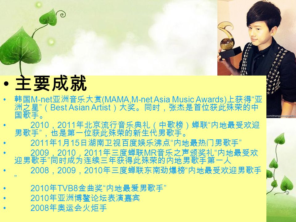 主要成就 韩国 M-net 亚洲音乐大赏 (MAMA,M-net Asia Music Awards) 上获得 亚 洲之星 （ Best Asian Artist ）大奖。同时，张杰是首位获此殊荣的中 国歌手。 2010 ， 2011 年北京流行音乐典礼（中歌榜）蝉联 内地最受欢迎 男歌手 ，也是第一位获此殊荣的新生代男歌手。 2011 年 1 月 15 日湖南卫视百度娱乐沸点 内地最热门男歌手 2009 ， 2010 ， 2011 年三度蝉联 MR 音乐之声颁奖礼 内地最受欢 迎男歌手 同时成为连续三年获得此殊荣的内地男歌手第一人 2008 ， 2009 ， 2010 年三度蝉联东南劲爆榜 内地最受欢迎男歌手 2010 年 TVB8 金曲奖 内地最爱男歌手 2010 年亚洲博鳌论坛表演嘉宾 2008 年奥运会火炬手