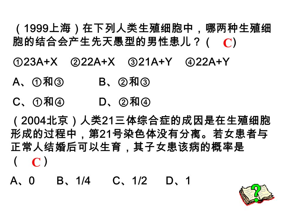 （ 2004 北京）人类 21 三体综合症的成因是在生殖细胞 形成的过程中，第 21 号染色体没有分离。若女患者与 正常人结婚后可以生育，其子女患该病的概率是 （ ） A 、 0 B 、 1/4 C 、 1/2 D 、 1 C （ 1999 上海）在下列人类生殖细胞中，哪两种生殖细 胞的结合会产生先天愚型的男性患儿？（ ） ① 23A+X ② 22A+X ③ 21A+Y ④ 22A+Y A 、①和③ B 、②和③ C 、①和④ D 、②和④ C