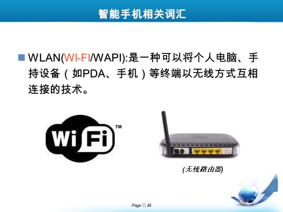 Page  25 智能手机相关词汇 WLAN(WI-FI/WAPI): 是一种可以将个人电脑、手 持设备（如 PDA 、手机）等终端以无线方式互相 连接的技术。 WLAN(WI-FI/WAPI): 是一种可以将个人电脑、手 持设备（如 PDA 、手机）等终端以无线方式互相 连接的技术。 ( 无线路由器 )