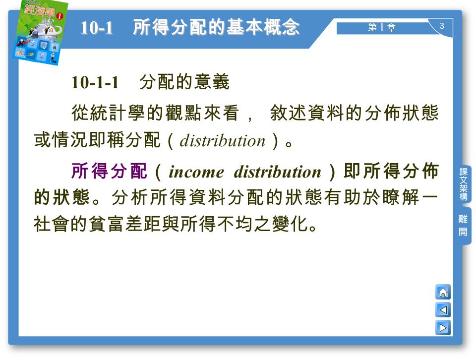 3 第十章 10-1 所得分配的基本概念 分配的意義 從統計學的觀點來看， 敘述資料的分佈狀態 或情況即稱分配（ distribution ）。 所得分配（ income distribution ）即所得分佈 的狀態。分析所得資料分配的狀態有助於瞭解一 社會的貧富差距與所得不均之變化。
