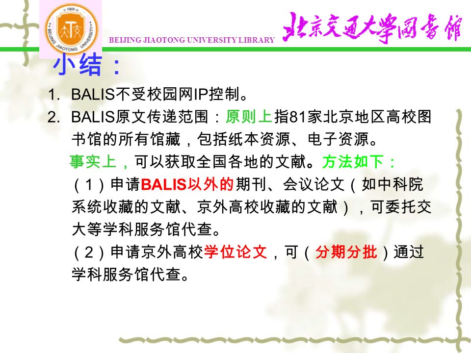 小结： 1.BALIS 不受校园网 IP 控制。 2.BALIS 原文传递范围：原则上指 81 家北京地区高校图 书馆的所有馆藏，包括纸本资源、电子资源。 事实上，可以获取全国各地的文献。方法如下： （ 1 ）申请 BALIS 以外的期刊、会议论文（如中科院 系统收藏的文献、京外高校收藏的文献），可委托交 大等学科服务馆代查。 （ 2 ）申请京外高校学位论文，可（分期分批）通过 学科服务馆代查。