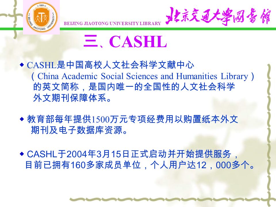 三 、 CASHL ◆ CASHL 是中国高校人文社会科学文献中心 （ China Academic Social Sciences and Humanities Library ） 的英文简称，是国内唯一的全国性的人文社会科学 外文期刊保障体系。 ◆ CASHL 于 2004 年 3 月 15 日正式启动并开始提供服务， 目前已拥有 160 多家成员单位，个人用户达 12 ， 000 多个。 ◆ 教育部每年提供 1500 万元专项经费用以购置纸本外文 期刊及电子数据库资源。