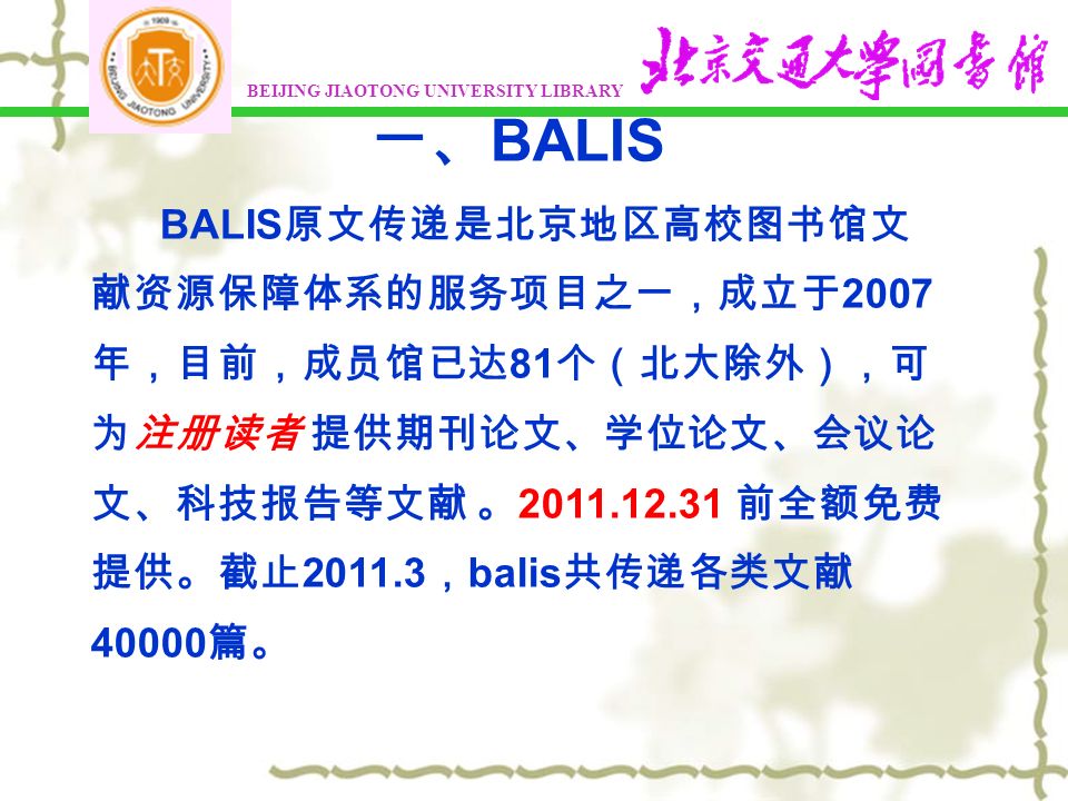 BEIJING JIAOTONG UNIVERSITY LIBRARY 一、 BALIS BALIS 原文传递是北京地区高校图书馆文 献资源保障体系的服务项目之一，成立于 2007 年，目前，成员馆已达 81 个（北大除外），可 为注册读者 提供期刊论文、学位论文、会议论 文、科技报告等文献 。 前全额免费 提供。截止 ， balis 共传递各类文献 篇。