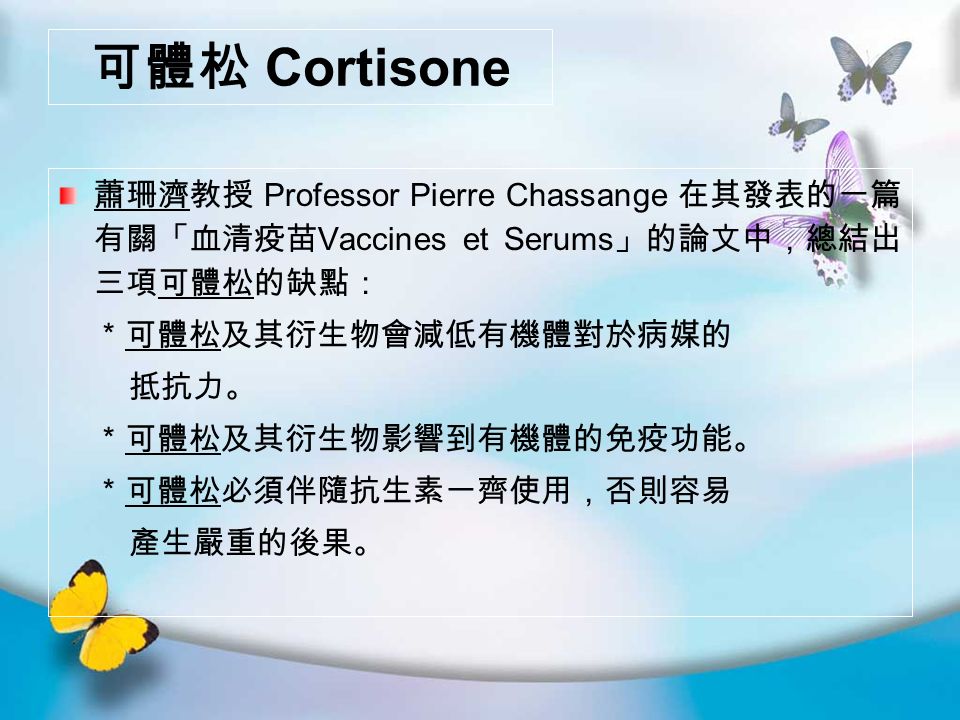 可體松 Cortisone 蕭珊濟教授 Professor Pierre Chassange 在其發表的一篇 有關「血清疫苗 Vaccines et Serums 」的論文中，總結出 三項可體松的缺點： ＊可體松及其衍生物會減低有機體對於病媒的 抵抗力。 ＊可體松及其衍生物影響到有機體的免疫功能。 ＊可體松必須伴隨抗生素一齊使用，否則容易 產生嚴重的後果。