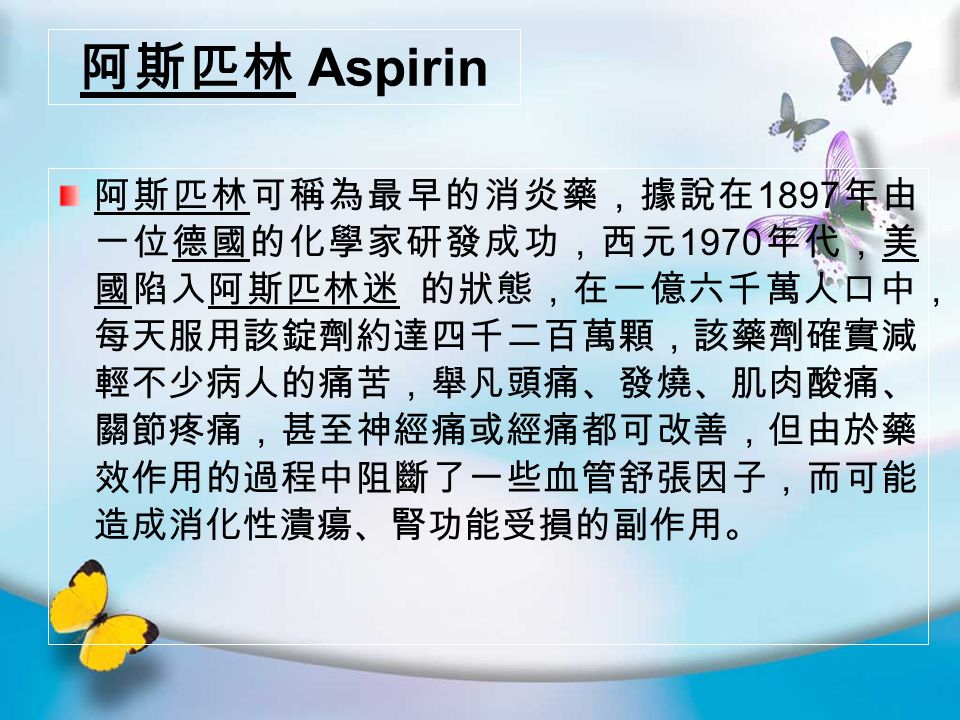 阿斯匹林 Aspirin 阿斯匹林可稱為最早的消炎藥，據說在 1897 年由 一位德國的化學家研發成功，西元 1970 年代，美 國陷入阿斯匹林迷 的狀態，在一億六千萬人口中， 每天服用該錠劑約達四千二百萬顆，該藥劑確實減 輕不少病人的痛苦，舉凡頭痛、發燒、肌肉酸痛、 關節疼痛，甚至神經痛或經痛都可改善，但由於藥 效作用的過程中阻斷了一些血管舒張因子，而可能 造成消化性潰瘍、腎功能受損的副作用。