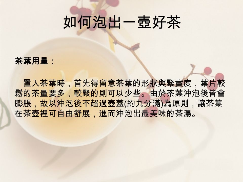 如何泡出一壺好茶 茶葉用量： 置入茶葉時，首先得留意茶葉的形狀與緊實度，葉片較 鬆的茶量要多，較緊的則可以少些。由於茶葉沖泡後皆會 膨脹，故以沖泡後不超過壺蓋 ( 約九分滿 ) 為原則，讓茶葉 在茶壺裡可自由舒展，進而沖泡出最美味的茶湯。