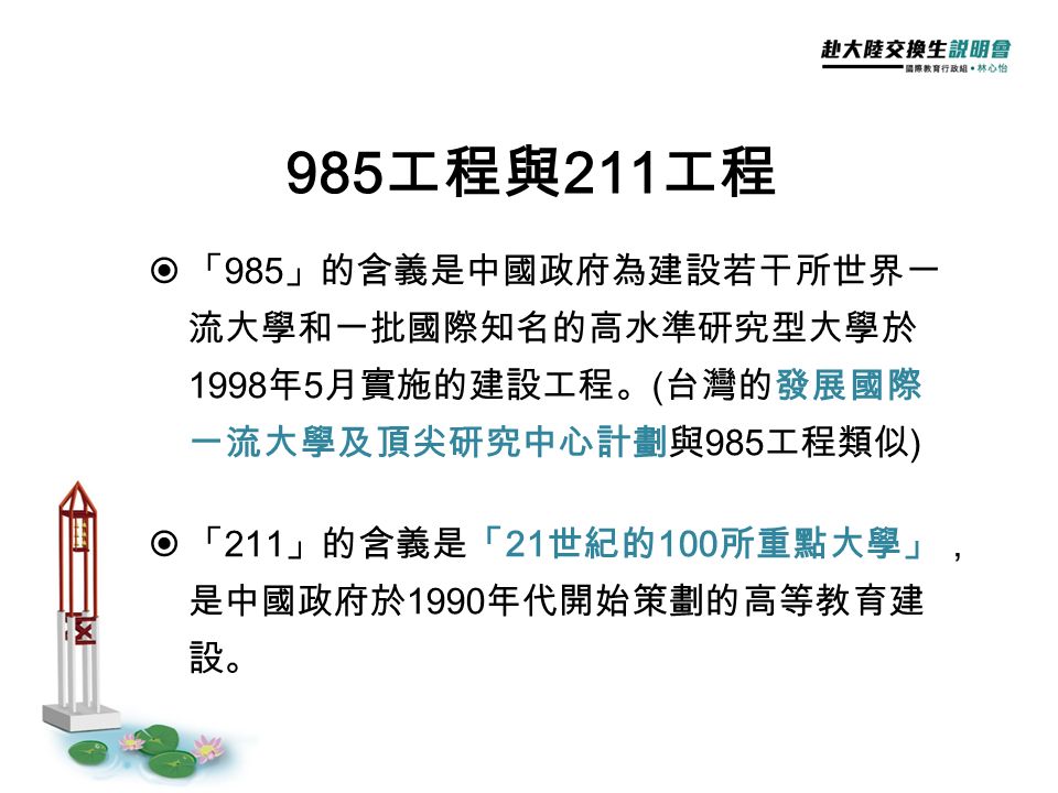  「 985 」的含義是中國政府為建設若干所世界一 流大學和一批國際知名的高水準研究型大學於 1998 年 5 月實施的建設工程。 ( 台灣的發展國際 一流大學及頂尖研究中心計劃與 985 工程類似 )  「 211 」的含義是「 21 世紀的 100 所重點大學」， 是中國政府於 1990 年代開始策劃的高等教育建 設。 985 工程與 211 工程