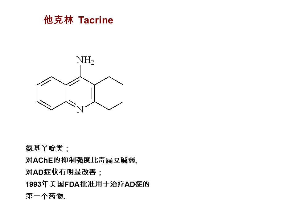 他克林 Tacrine 氨基丫啶类； 对 AChE 的抑制强度比毒扁豆碱弱, 对 AD 症状有明显改善； 1993 年美国 FDA 批准用于治疗 AD 症的 第一个药物.