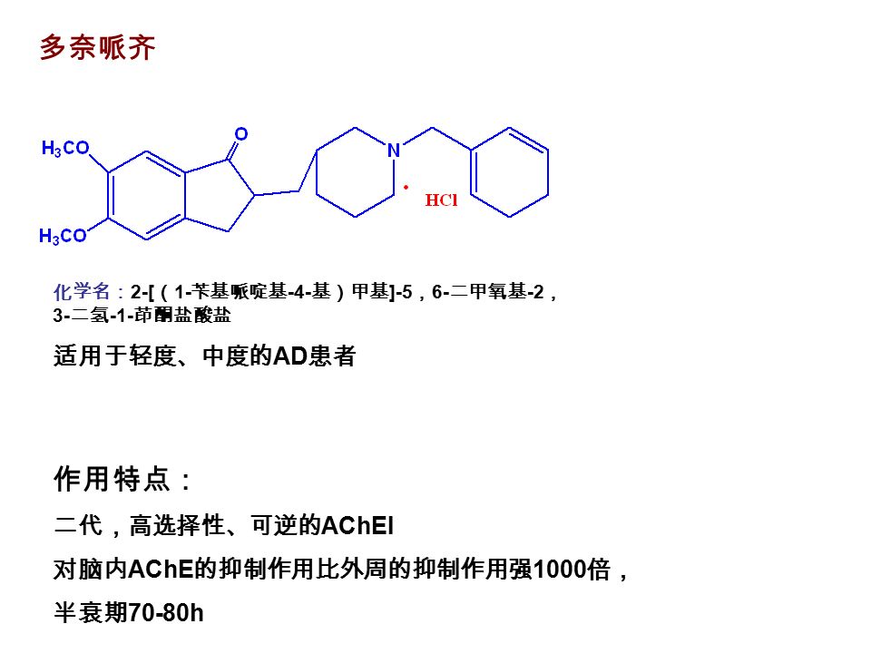 多奈哌齐 作用特点： 二代，高选择性、可逆的 AChEI 对脑内 AChE 的抑制作用比外周的抑制作用强 1000 倍， 半衰期 70-80h 化学名： 2-[ （ 1- 苄基哌啶基 -4- 基）甲基 ]-5 ， 6- 二甲氧基 -2 ， 3- 二氢 -1- 茚酮盐酸盐 适用于轻度、中度的 AD 患者
