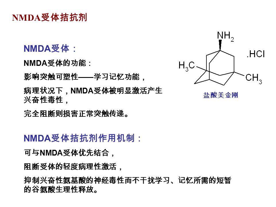 NMDA 受体拮抗剂 NMDA 受体： NMDA 受体的功能： 影响突触可塑性 —— 学习记忆功能， 病理状况下， NMDA 受体被明显激活产生 兴奋性毒性， 完全阻断则损害正常突触传递。 NMDA 受体拮抗剂作用机制： 可与 NMDA 受体优先结合， 阻断受体的轻度病理性激活， 抑制兴奋性氨基酸的神经毒性而不干扰学习、记忆所需的短暂 的谷氨酸生理性释放。 盐酸美金刚