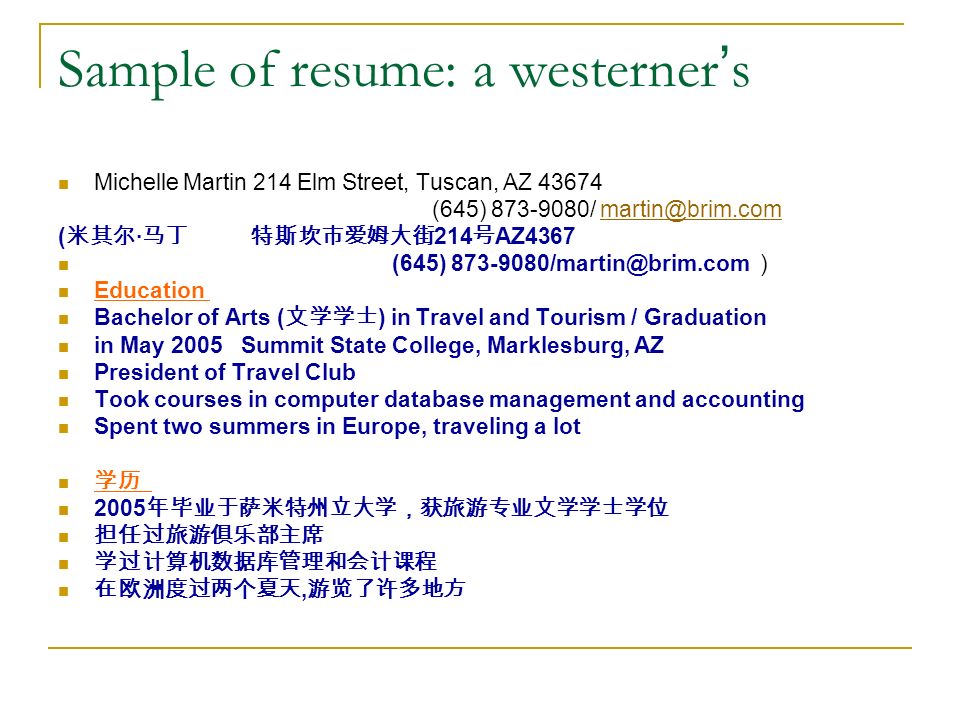 Sample of resume: a westerner ’ s Michelle Martin 214 Elm Street, Tuscan, AZ (645) / ( 米其尔 · 马丁 特斯坎市爱姆大街 214 号 AZ4367 (645) ) Education Bachelor of Arts ( 文学学士 ) in Travel and Tourism / Graduation in May 2005 Summit State College, Marklesburg, AZ President of Travel Club Took courses in computer database management and accounting Spent two summers in Europe, traveling a lot 学历 2005 年毕业于萨米特州立大学，获旅游专业文学学士学位 担任过旅游俱乐部主席 学过计算机数据库管理和会计课程 在欧洲度过两个夏天, 游览了许多地方