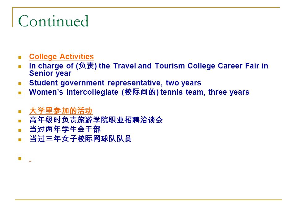 Continued College Activities In charge of ( 负责 ) the Travel and Tourism College Career Fair in Senior year Student government representative, two years Women’s intercollegiate ( 校际间的 ) tennis team, three years 大学里参加的活动 高年级时负责旅游学院职业招聘洽谈会 当过两年学生会干部 当过三年女子校际网球队队员