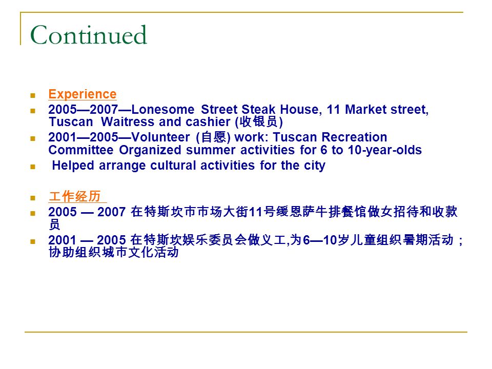 Continued Experience 2005—2007—Lonesome Street Steak House, 11 Market street, Tuscan Waitress and cashier ( 收银员 ) 2001—2005—Volunteer ( 自愿 ) work: Tuscan Recreation Committee Organized summer activities for 6 to 10-year-olds Helped arrange cultural activities for the city 工作经历 2005 — 2007 在特斯坎市市场大街 11 号缓恩萨牛排餐馆做女招待和收款 员 2001 — 2005 在特斯坎娱乐委员会做义工, 为 6—10 岁儿童组织暑期活动； 协助组织城市文化活动