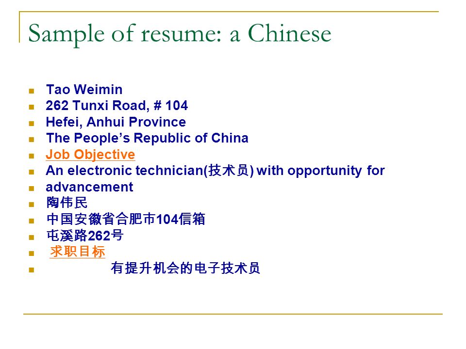 Sample of resume: a Chinese Tao Weimin 262 Tunxi Road, # 104 Hefei, Anhui Province The People’s Republic of China Job Objective An electronic technician( 技术员 ) with opportunity for advancement 陶伟民 中国安徽省合肥市 104 信箱 屯溪路 262 号 求职目标 有提升机会的电子技术员