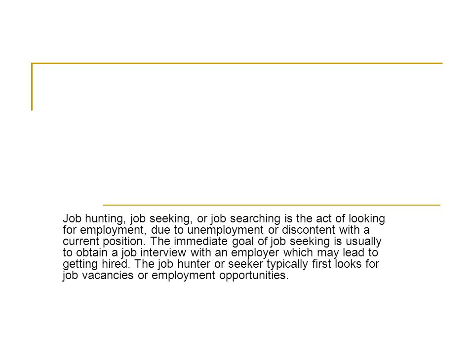 Job hunting, job seeking, or job searching is the act of looking for employment, due to unemployment or discontent with a current position.