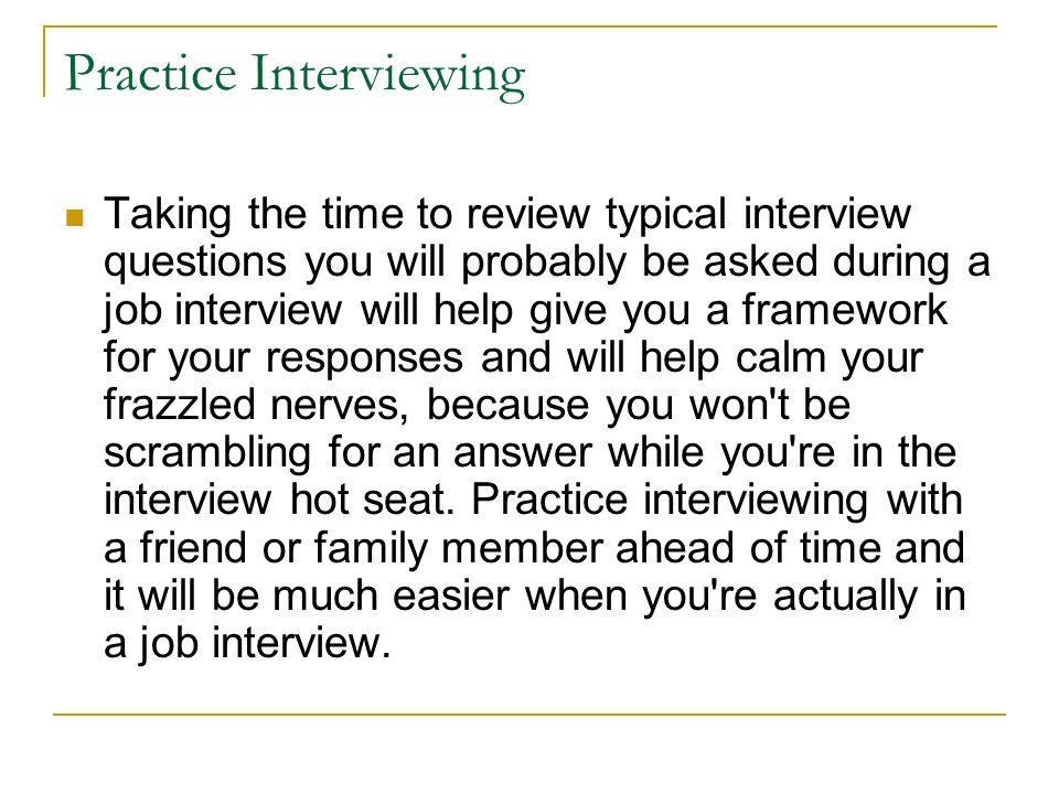 Practice Interviewing Taking the time to review typical interview questions you will probably be asked during a job interview will help give you a framework for your responses and will help calm your frazzled nerves, because you won t be scrambling for an answer while you re in the interview hot seat.