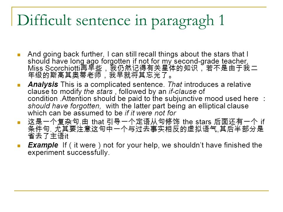 Difficult sentence in paragragh 1 And going back further, I can still recall things about the stars that I should have long ago forgotten if not for my second-grade teacher, Miss Scorchiotti 再早些，我仍然记得有关星体的知识，若不是由于我二 年级的斯高其奥蒂老师，我早就将其忘光了。 Analysis This is a complicated sentence.