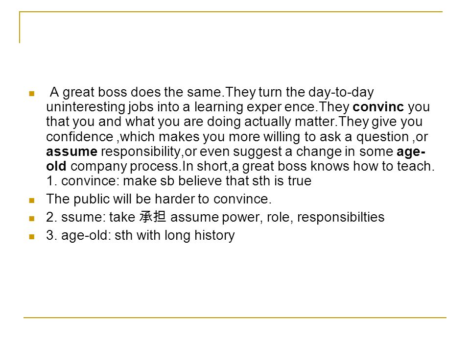 A great boss does the same.They turn the day-to-day uninteresting jobs into a learning exper ence.They convinc you that you and what you are doing actually matter.They give you confidence,which makes you more willing to ask a question,or assume responsibility,or even suggest a change in some age- old company process.In short,a great boss knows how to teach.