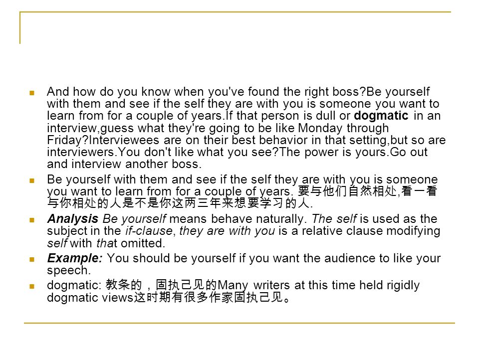 And how do you know when you ve found the right boss Be yourself with them and see if the self they are with you is someone you want to learn from for a couple of years.If that person is dull or dogmatic in an interview,guess what they re going to be like Monday through Friday Interviewees are on their best behavior in that setting,but so are interviewers.You don t like what you see The power is yours.Go out and interview another boss.