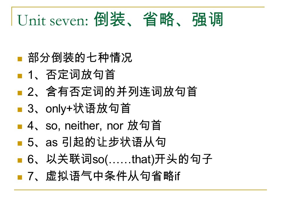 Unit seven: 倒装、省略、强调 部分倒装的七种情况 1 、否定词放句首 2 、含有否定词的并列连词放句首 3 、 only+ 状语放句首 4 、 so, neither, nor 放句首 5 、 as 引起的让步状语从句 6 、以关联词 so(……that) 开头的句子 7 、虚拟语气中条件从句省略 if