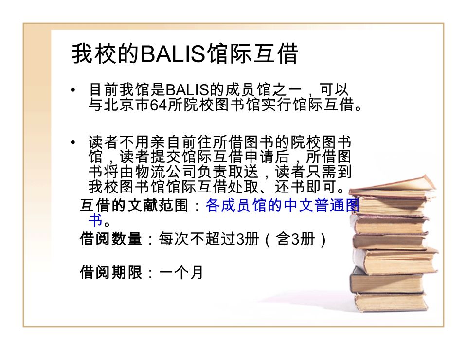 我校的 BALIS 馆际互借 目前我馆是 BALIS 的成员馆之一，可以 与北京市 64 所院校图书馆实行馆际互借。 读者不用亲自前往所借图书的院校图书 馆，读者提交馆际互借申请后，所借图 书将由物流公司负责取送，读者只需到 我校图书馆馆际互借处取、还书即可。 互借的文献范围：各成员馆的中文普通图 书。 借阅数量：每次不超过 3 册（含 3 册） 借阅期限：一个月