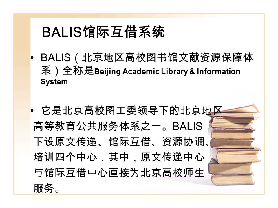 BALIS 馆际互借系统 BALIS （北京地区高校图书馆文献资源保障体 系）全称是 Beijing Academic Library & Information System 它是北京高校图工委领导下的北京地区 高等教育公共服务体系之一。 BALIS 下设原文传递、馆际互借、资源协调、 培训四个中心，其中，原文传递中心 与馆际互借中心直接为北京高校师生 服务。