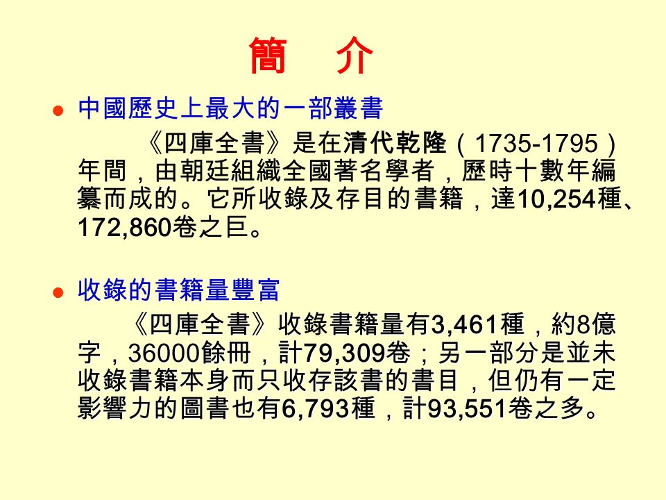 簡 介 中國歷史上最大的一部叢書 《四庫全書》是在清代乾隆（ ） 年間，由朝廷組織全國著名學者，歷時十數年編 纂而成的。它所收錄及存目的書籍，達 10,254 種、 172,860 卷之巨。 收錄的書籍量豐富 《四庫全書》收書籍量有 3,461 種，約 8 億 字， 餘冊，計 79,309 卷；另一部分是並未 收錄書籍本身而只收存該書的書目，但仍有一定 影響力的圖書也有 6,793 種，計 93,551 卷之多。 《四庫全書》收錄書籍量有 3,461 種，約 8 億 字， 餘冊，計 79,309 卷；另一部分是並未 收錄書籍本身而只收存該書的書目，但仍有一定 影響力的圖書也有 6,793 種，計 93,551 卷之多。