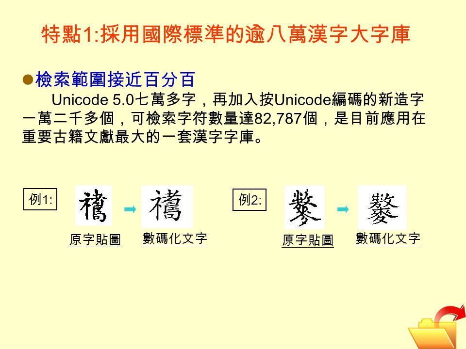 特點 1: 採用國際標準的逾八萬漢字大字庫 檢索範圍接近百分百 Unicode 5.0 七萬多字，再加入按 Unicode 編碼的新造字 一萬二千多個，可檢索字符數量達 82,787 個，是目前應用在 重要古籍文獻最大的一套漢字字庫。 原字貼圖 數碼化文字 例 1: 例 2: 原字貼圖 數碼化文字