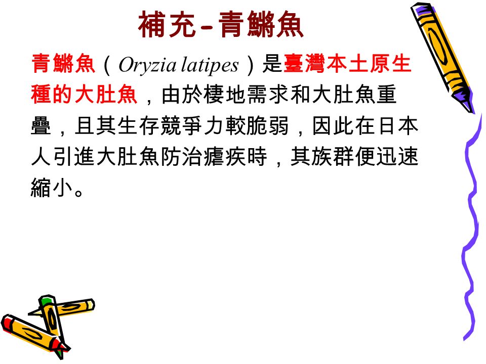 補充 - 青鱂魚 青鱂魚（ Oryzia latipes ）是臺灣本土原生 種的大肚魚，由於棲地需求和大肚魚重 疊，且其生存競爭力較脆弱，因此在日本 人引進大肚魚防治瘧疾時，其族群便迅速 縮小。