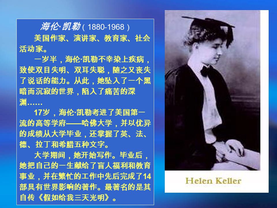 海伦 · 凯勒 （ ） 美国作家、演讲家、教育家、社会 活动家。 一岁半，海伦 · 凯勒不幸染上疾病， 致使双目失明、双耳失聪，随之又丧失 了说话的能力。从此，她坠入了一个黑 暗而沉寂的世界，陷入了痛苦的深 渊 …… 17 岁，海伦 · 凯勒考进了美国第一 流的高等学府 —— 哈佛大学，并以优异 的成绩从大学毕业，还掌握了英、法、 德、拉丁和希腊五种文字。 大学期间，她开始写作。毕业后， 她把自己的一生献给了盲人福利和教育 事业，并在繁忙的工作中先后完成了 14 部具有世界影响的著作。最著名的是其 自传《假如给我三天光明》。