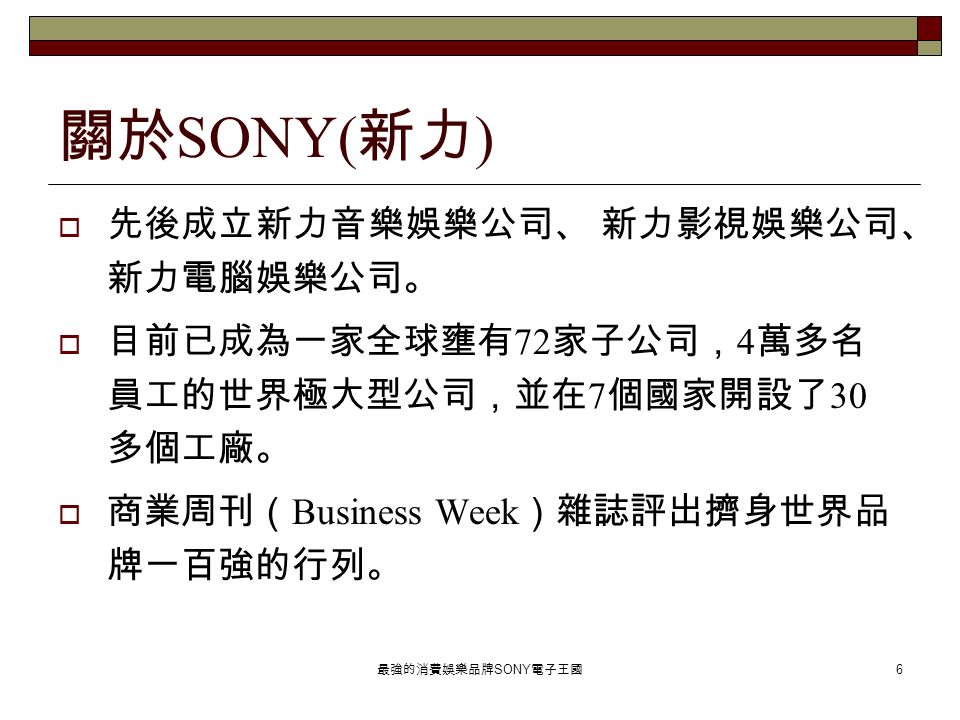 最強的消費娛樂品牌 SONY 電子王國 6 關於 SONY( 新力 )  先後成立新力音樂娛樂公司、 新力影視娛樂公司、 新力電腦娛樂公司。  目前已成為一家全球壅有 72 家子公司， 4 萬多名 員工的世界極大型公司，並在 7 個國家開設了 30 多個工廠。  商業周刊（ Business Week ）雜誌評出擠身世界品 牌一百強的行列。