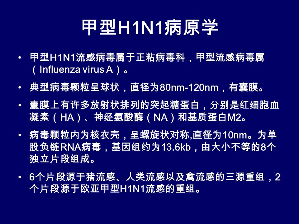 甲型 H1N1 病原学 甲型 H1N1 流感病毒属于正粘病毒科，甲型流感病毒属 （ Influenza virus A ）。 典型病毒颗粒呈球状，直径为 80nm-120nm ，有囊膜。 囊膜上有许多放射状排列的突起糖蛋白，分别是红细胞血 凝素（ HA ）、神经氨酸酶（ NA ）和基质蛋白 M2 。 病毒颗粒内为核衣壳，呈螺旋状对称, 直径为 10nm 。为单 股负链 RNA 病毒，基因组约为 13.6kb ，由大小不等的 8 个 独立片段组成。 6 个片段源于猪流感、人类流感以及禽流感的三源重组， 2 个片段源于欧亚甲型 H1N1 流感的重组。