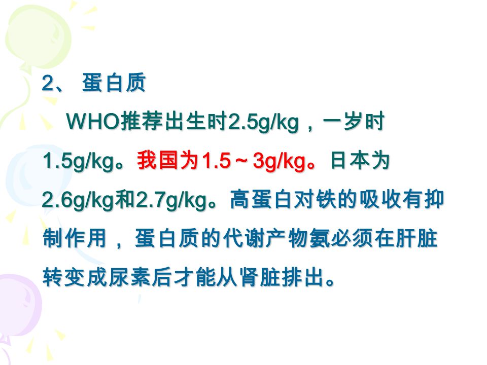 2 、 蛋白质 WHO 推荐出生时 2.5g/kg ，一岁时 1.5g/kg 。我国为 1.5 ～ 3g/kg 。日本为 2.6g/kg 和 2.7g/kg 。高蛋白对铁的吸收有抑 制作用， 蛋白质的代谢产物氨必须在肝脏 转变成尿素后才能从肾脏排出。