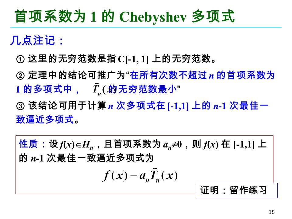 18 首项系数为 1 的 Chebyshev 多项式 ① 这里的无穷范数是指 C[-1, 1] 上的无穷范数。 ② 定理中的结论可推广为 在所有次数不超过 n 的首项系数为 1 的多项式中， 的无穷范数最小 ③ 该结论可用于计算 n 次多项式在 [-1,1] 上的 n-1 次最佳一 致逼近多项式。 性质：设 f(x)  H n ，且首项系数为 a n  0 ，则 f(x) 在 [-1,1] 上 的 n-1 次最佳一致逼近多项式为 证明：留作练习 几点注记：
