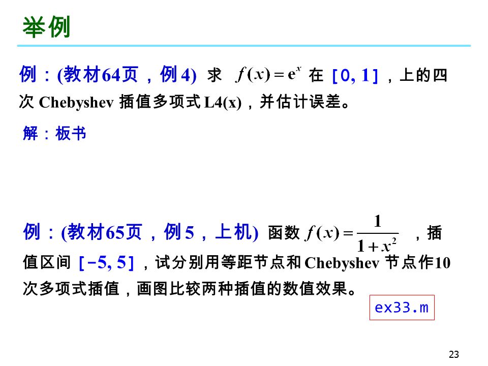 23 举例 例： ( 教材 64 页，例 4) 求 在 [0, 1 ] ，上的四 次 Chebyshev 插值多项式 L4(x) ，并估计误差。 解：板书 例： ( 教材 65 页，例 5 ，上机 ) 函数 ，插 值区间 [- 5, 5 ] ，试分别用等距节点和 Chebyshev 节点作 10 次多项式插值，画图比较两种插值的数值效果。 ex33.m