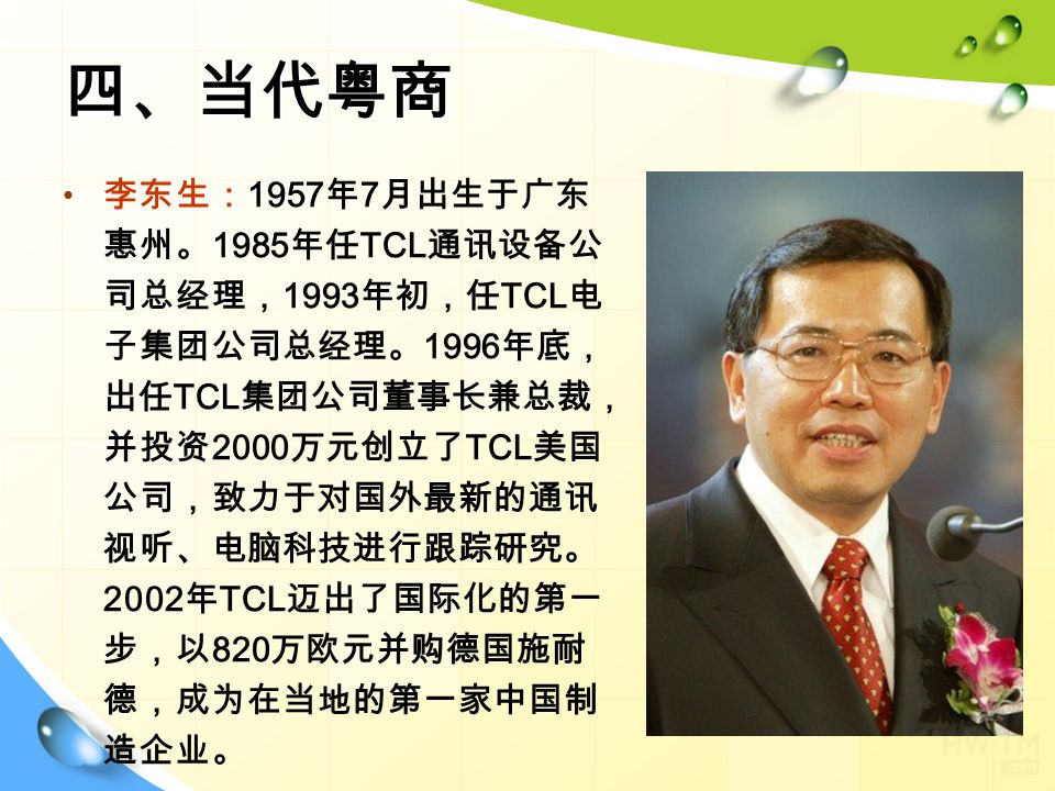 四、当代粤商 李东生： 1957 年 7 月出生于广东 惠州。 1985 年任 TCL 通讯设备公 司总经理， 1993 年初，任 TCL 电 子集团公司总经理。 1996 年底， 出任 TCL 集团公司董事长兼总裁， 并投资 2000 万元创立了 TCL 美国 公司，致力于对国外最新的通讯 视听、电脑科技进行跟踪研究。 2002 年 TCL 迈出了国际化的第一 步，以 820 万欧元并购德国施耐 德，成为在当地的第一家中国制 造企业。