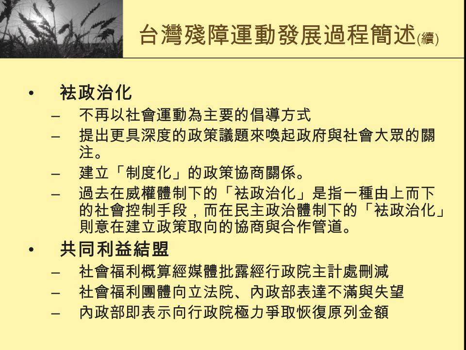 台灣殘障運動發展過程簡述 ( 續 ) 袪政治化 – 不再以社會運動為主要的倡導方式 – 提出更具深度的政策議題來喚起政府與社會大眾的關 注。 – 建立「制度化」的政策協商關係。 – 過去在威權體制下的「袪政治化」是指一種由上而下 的社會控制手段，而在民主政治體制下的「袪政治化」 則意在建立政策取向的協商與合作管道。 共同利益結盟 – 社會福利概算經媒體批露經行政院主計處刪減 – 社會福利團體向立法院、內政部表達不滿與失望 – 內政部即表示向行政院極力爭取恢復原列金額