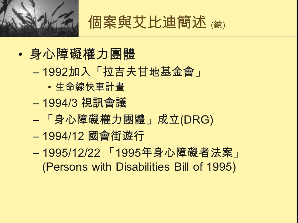 個案與艾比迪簡述 ( 續 ) 身心障礙權力團體 –1992 加入「拉吉夫甘地基金會」 生命線快車計畫 –1994/3 視訊會議 – 「身心障礙權力團體」成立 (DRG) –1994/12 國會街遊行 –1995/12/22 「 1995 年身心障礙者法案」 (Persons with Disabilities Bill of 1995)