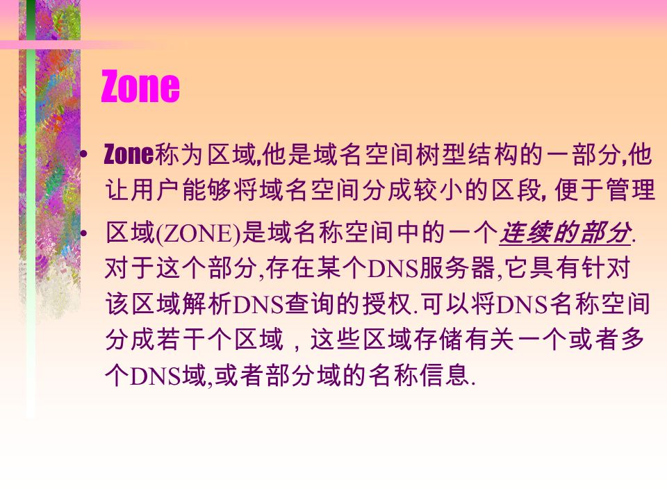 Zone Zone 称为区域, 他是域名空间树型结构的一部分, 他 让用户能够将域名空间分成较小的区段, 便于管理 区域 (ZONE) 是域名称空间中的一个连续的部分.
