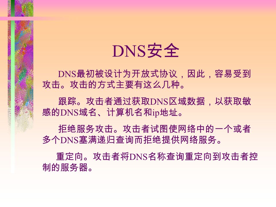 DNS 安全 DNS 最初被设计为开放式协议，因此，容易受到 攻击。攻击的方式主要有这么几种。 跟踪。攻击者通过获取 DNS 区域数据，以获取敏 感的 DNS 域名、计算机名和 ip 地址。 拒绝服务攻击。攻击者试图使网络中的一个或者 多个 DNS 塞满递归查询而拒绝提供网络服务。 重定向。攻击者将 DNS 名称查询重定向到攻击者控 制的服务器。